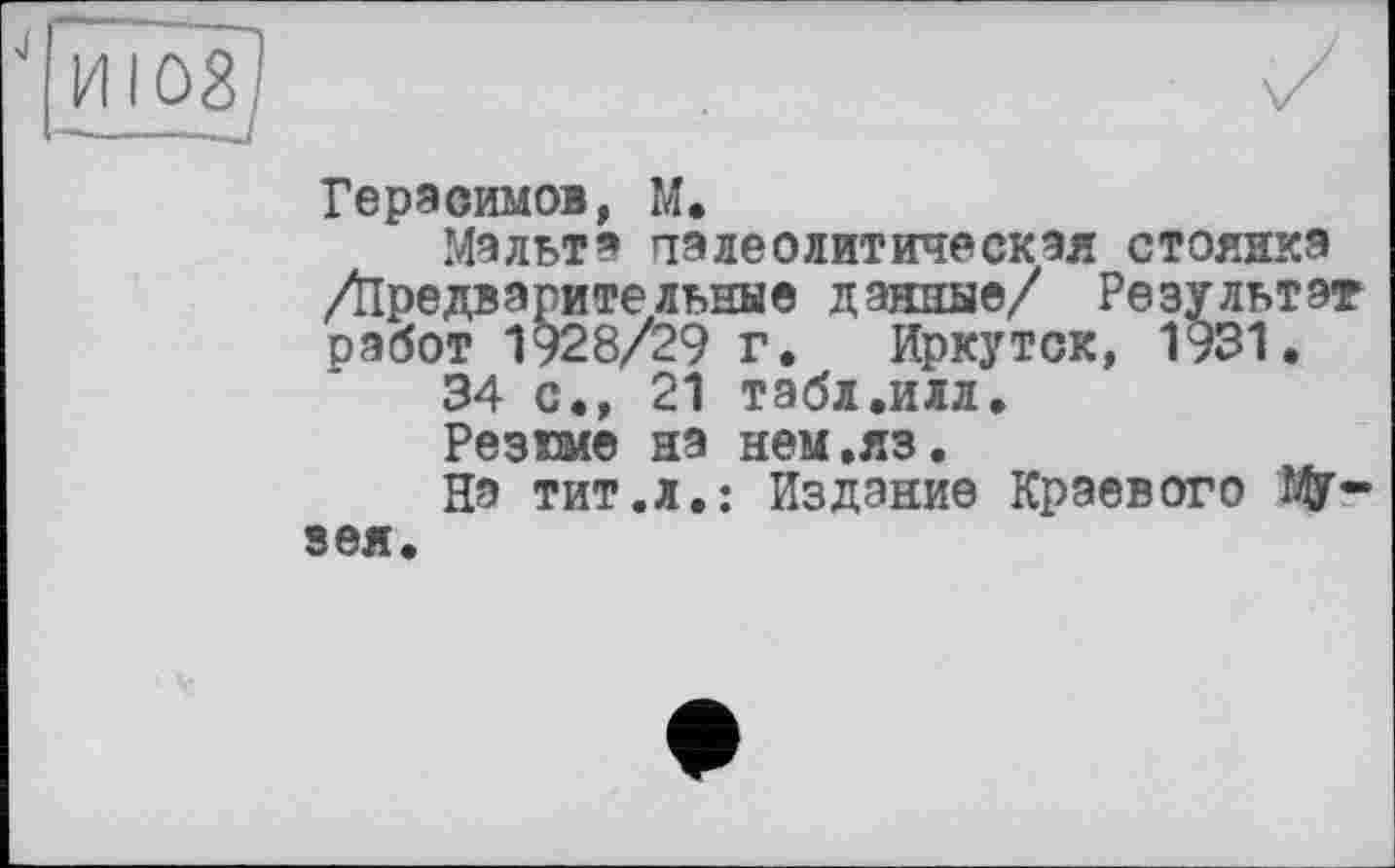 ﻿Герасимов, М.
Мальта палеолитическая стоянка Діредварительные данные/ Результат работ 1928/29 г. Иркутск, 1931.
34 с., 21 табл.иял.
Резюме на нем.яз.
На тит.л.: Издание Краевого W-зея.